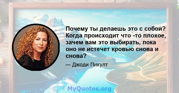 Почему ты делаешь это с собой? Когда происходит что -то плохое, зачем вам это выбирать, пока оно не истечет кровью снова и снова?