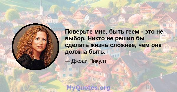 Поверьте мне, быть геем - это не выбор. Никто не решил бы сделать жизнь сложнее, чем она должна быть.