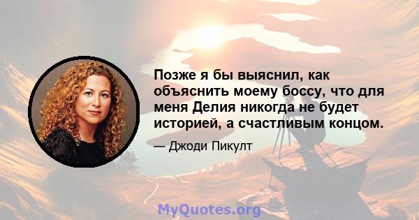 Позже я бы выяснил, как объяснить моему боссу, что для меня Делия никогда не будет историей, а счастливым концом.