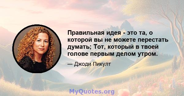 Правильная идея - это та, о которой вы не можете перестать думать; Тот, который в твоей голове первым делом утром.