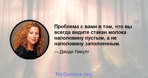 Проблема с вами в том, что вы всегда видите стакан молока наполовину пустым, а не наполовину заполненным.