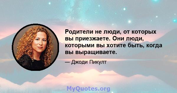 Родители не люди, от которых вы приезжаете. Они люди, которыми вы хотите быть, когда вы выращиваете.