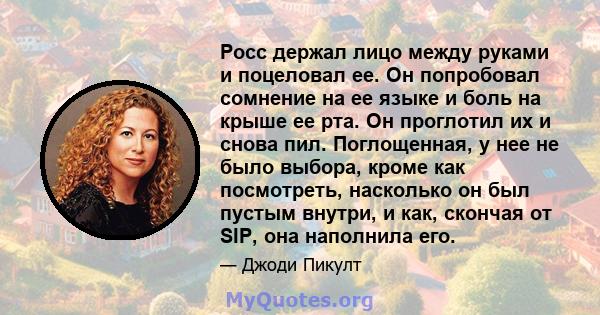 Росс держал лицо между руками и поцеловал ее. Он попробовал сомнение на ее языке и боль на крыше ее рта. Он проглотил их и снова пил. Поглощенная, у нее не было выбора, кроме как посмотреть, насколько он был пустым