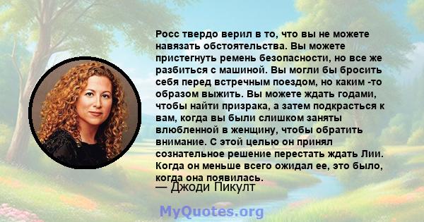 Росс твердо верил в то, что вы не можете навязать обстоятельства. Вы можете пристегнуть ремень безопасности, но все же разбиться с машиной. Вы могли бы бросить себя перед встречным поездом, но каким -то образом выжить.