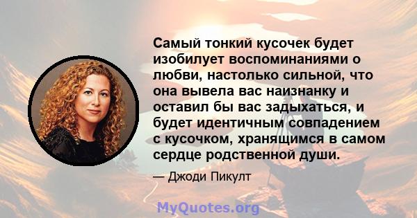 Самый тонкий кусочек будет изобилует воспоминаниями о любви, настолько сильной, что она вывела вас наизнанку и оставил бы вас задыхаться, и будет идентичным совпадением с кусочком, хранящимся в самом сердце родственной