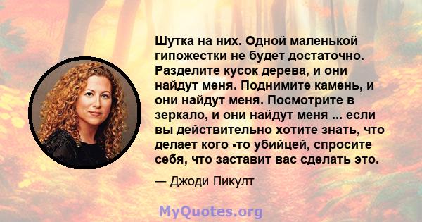 Шутка на них. Одной маленькой гипожестки не будет достаточно. Разделите кусок дерева, и они найдут меня. Поднимите камень, и они найдут меня. Посмотрите в зеркало, и они найдут меня ... если вы действительно хотите