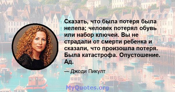 Сказать, что была потеря была нелепа; человек потерял обувь или набор ключей. Вы не страдали от смерти ребенка и сказали, что произошла потеря. Была катастрофа. Опустошение. Ад.