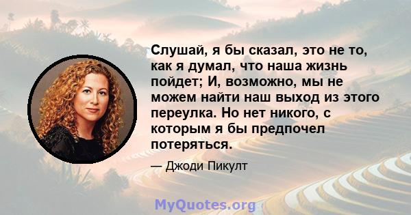 Слушай, я бы сказал, это не то, как я думал, что наша жизнь пойдет; И, возможно, мы не можем найти наш выход из этого переулка. Но нет никого, с которым я бы предпочел потеряться.