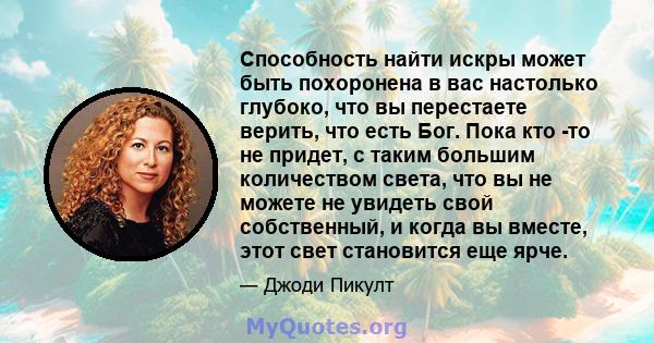 Способность найти искры может быть похоронена в вас настолько глубоко, что вы перестаете верить, что есть Бог. Пока кто -то не придет, с таким большим количеством света, что вы не можете не увидеть свой собственный, и