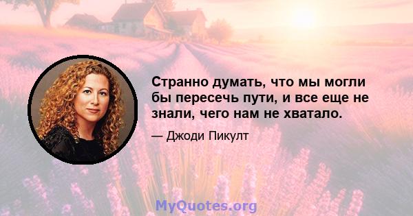 Странно думать, что мы могли бы пересечь пути, и все еще не знали, чего нам не хватало.