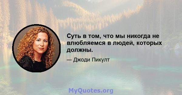 Суть в том, что мы никогда не влюбляемся в людей, которых должны.