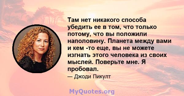 Там нет никакого способа убедить ее в том, что только потому, что вы положили наполовину. Планета между вами и кем -то еще, вы не можете изгнать этого человека из своих мыслей. Поверьте мне. Я пробовал.