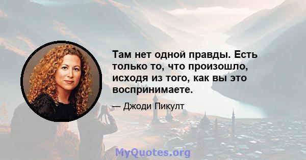 Там нет одной правды. Есть только то, что произошло, исходя из того, как вы это воспринимаете.