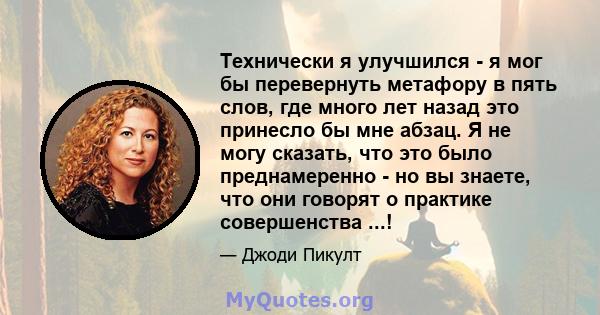 Технически я улучшился - я мог бы перевернуть метафору в пять слов, где много лет назад это принесло бы мне абзац. Я не могу сказать, что это было преднамеренно - но вы знаете, что они говорят о практике совершенства