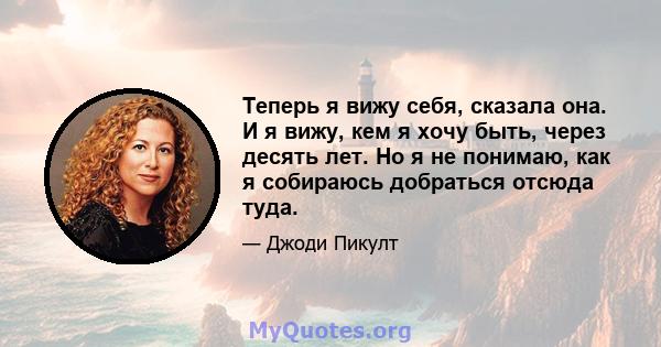 Теперь я вижу себя, сказала она. И я вижу, кем я хочу быть, через десять лет. Но я не понимаю, как я собираюсь добраться отсюда туда.