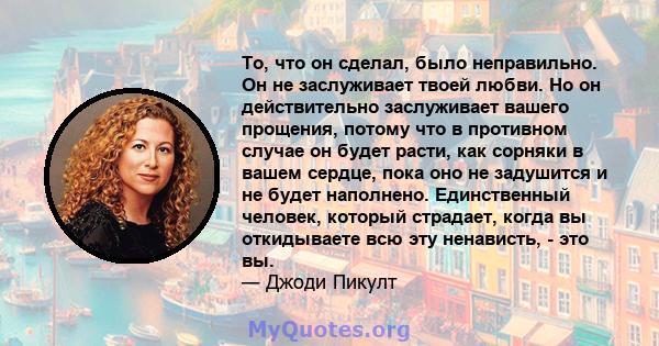 То, что он сделал, было неправильно. Он не заслуживает твоей любви. Но он действительно заслуживает вашего прощения, потому что в противном случае он будет расти, как сорняки в вашем сердце, пока оно не задушится и не