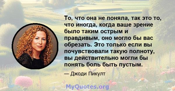 То, что она не поняла, так это то, что иногда, когда ваше зрение было таким острым и правдивым, оно могло бы вас обрезать. Это только если вы почувствовали такую ​​полноту, вы действительно могли бы понять боль быть