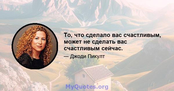 То, что сделало вас счастливым, может не сделать вас счастливым сейчас.