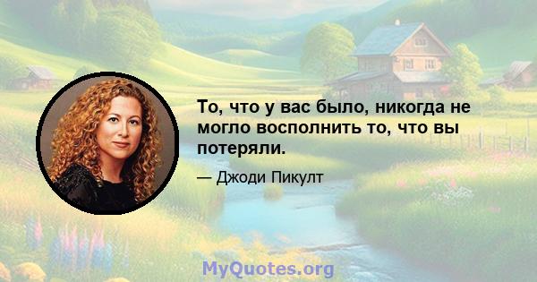 То, что у вас было, никогда не могло восполнить то, что вы потеряли.