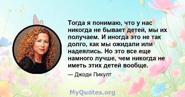 Тогда я понимаю, что у нас никогда не бывает детей, мы их получаем. И иногда это не так долго, как мы ожидали или надеялись. Но это все еще намного лучше, чем никогда не иметь этих детей вообще.