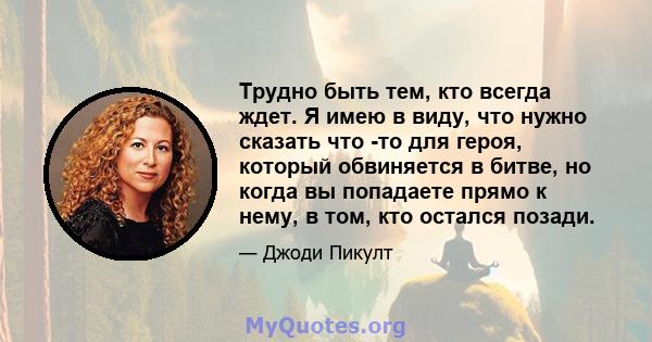 Трудно быть тем, кто всегда ждет. Я имею в виду, что нужно сказать что -то для героя, который обвиняется в битве, но когда вы попадаете прямо к нему, в том, кто остался позади.