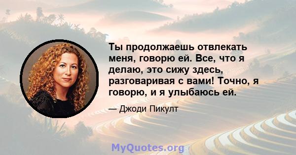 Ты продолжаешь отвлекать меня, говорю ей. Все, что я делаю, это сижу здесь, разговаривая с вами! Точно, я говорю, и я улыбаюсь ей.