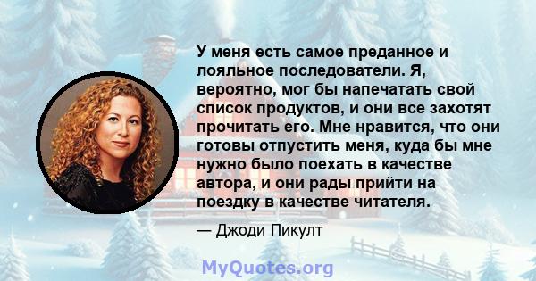 У меня есть самое преданное и лояльное последователи. Я, вероятно, мог бы напечатать свой список продуктов, и они все захотят прочитать его. Мне нравится, что они готовы отпустить меня, куда бы мне нужно было поехать в