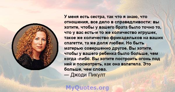 У меня есть сестра, так что я знаю, что отношения, все дело в справедливости: вы хотите, чтобы у вашего брата было точно то, что у вас есть-и то же количество игрушек, такое же количество фрикадельков на ваших спагетти, 