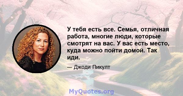 У тебя есть все. Семья, отличная работа, многие люди, которые смотрят на вас. У вас есть место, куда можно пойти домой. Так иди.