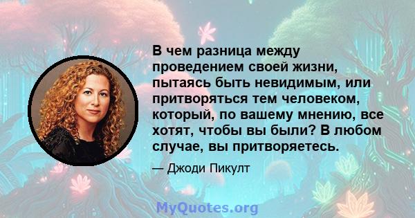 В чем разница между проведением своей жизни, пытаясь быть невидимым, или притворяться тем человеком, который, по вашему мнению, все хотят, чтобы вы были? В любом случае, вы притворяетесь.