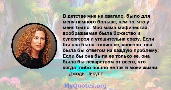 В детстве мне не хватало, было для меня намного больше, чем то, что у меня было. Моя мама-мифическая, воображаемая была божество и супергероя и утешительна сразу. Если бы она была только ее, конечно, она была бы ответом 