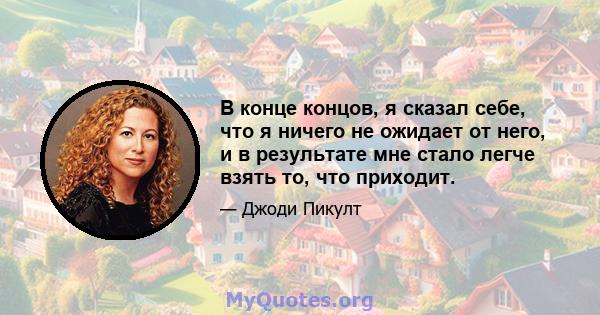 В конце концов, я сказал себе, что я ничего не ожидает от него, и в результате мне стало легче взять то, что приходит.