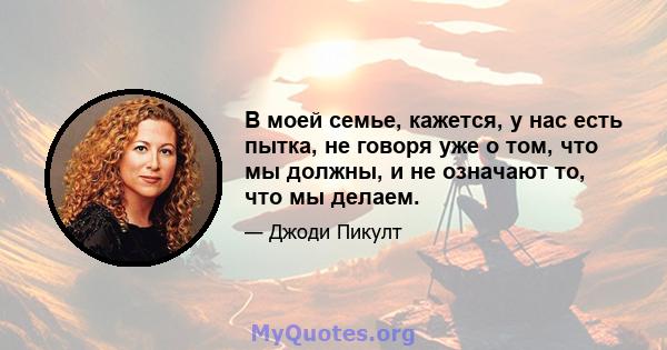 В моей семье, кажется, у нас есть пытка, не говоря уже о том, что мы должны, и не означают то, что мы делаем.