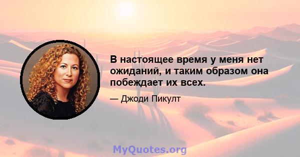 В настоящее время у меня нет ожиданий, и таким образом она побеждает их всех.