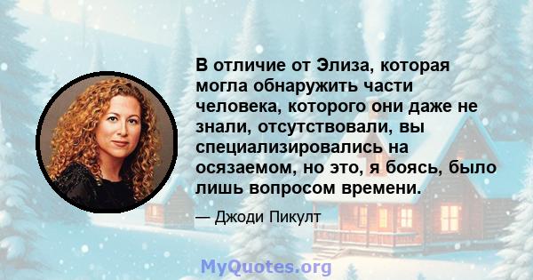 В отличие от Элиза, которая могла обнаружить части человека, которого они даже не знали, отсутствовали, вы специализировались на осязаемом, но это, я боясь, было лишь вопросом времени.