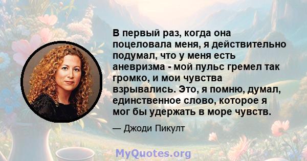 В первый раз, когда она поцеловала меня, я действительно подумал, что у меня есть аневризма - мой пульс гремел так громко, и мои чувства взрывались. Это, я помню, думал, единственное слово, которое я мог бы удержать в