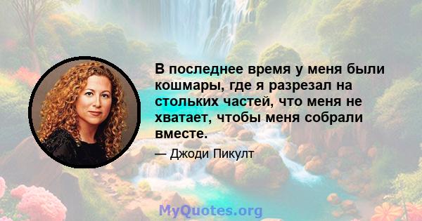 В последнее время у меня были кошмары, где я разрезал на стольких частей, что меня не хватает, чтобы меня собрали вместе.