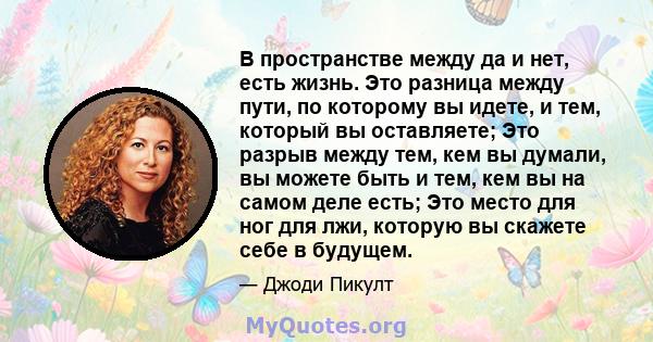 В пространстве между да и нет, есть жизнь. Это разница между пути, по которому вы идете, и тем, который вы оставляете; Это разрыв между тем, кем вы думали, вы можете быть и тем, кем вы на самом деле есть; Это место для