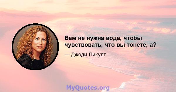 Вам не нужна вода, чтобы чувствовать, что вы тонете, а?