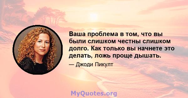 Ваша проблема в том, что вы были слишком честны слишком долго. Как только вы начнете это делать, ложь проще дышать.