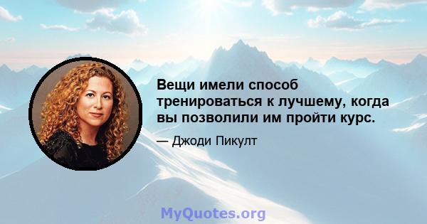 Вещи имели способ тренироваться к лучшему, когда вы позволили им пройти курс.