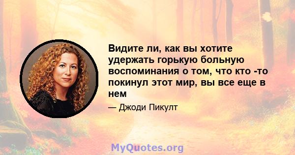 Видите ли, как вы хотите удержать горькую больную воспоминания о том, что кто -то покинул этот мир, вы все еще в нем