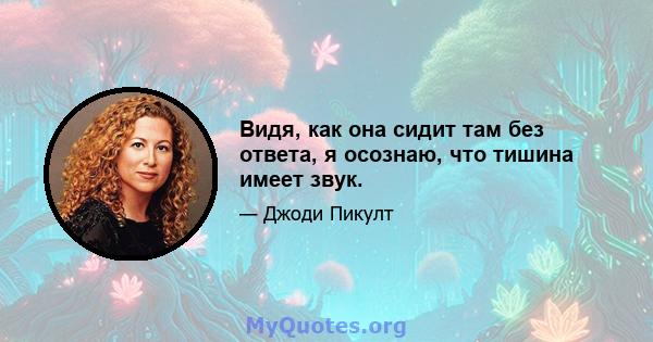 Видя, как она сидит там без ответа, я осознаю, что тишина имеет звук.