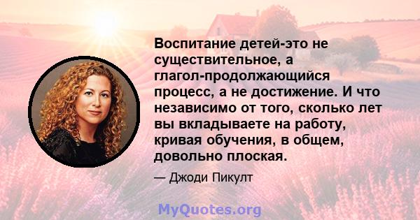 Воспитание детей-это не существительное, а глагол-продолжающийся процесс, а не достижение. И что независимо от того, сколько лет вы вкладываете на работу, кривая обучения, в общем, довольно плоская.