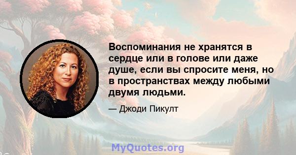 Воспоминания не хранятся в сердце или в голове или даже душе, если вы спросите меня, но в пространствах между любыми двумя людьми.