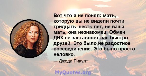 Вот что я не понял: мать, которую вы не видели почти тридцать шесть лет, не ваша мать, она незнакомец. Обмен ДНК не заставляет вас быстро друзей. Это было не радостное воссоединение. Это было просто неловко.