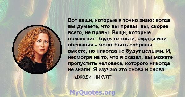 Вот вещи, которые я точно знаю: когда вы думаете, что вы правы, вы, скорее всего, не правы. Вещи, которые ломаются - будь то кости, сердца или обещания - могут быть собраны вместе, но никогда не будут целыми. И,