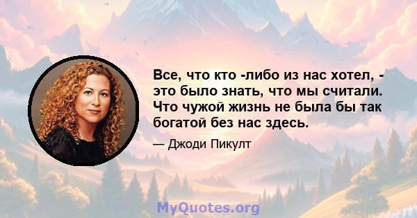 Все, что кто -либо из нас хотел, - это было знать, что мы считали. Что чужой жизнь не была бы так богатой без нас здесь.