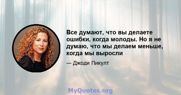 Все думают, что вы делаете ошибки, когда молоды. Но я не думаю, что мы делаем меньше, когда мы выросли