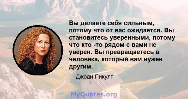 Вы делаете себя сильным, потому что от вас ожидается. Вы становитесь уверенными, потому что кто -то рядом с вами не уверен. Вы превращаетесь в человека, который вам нужен другим.